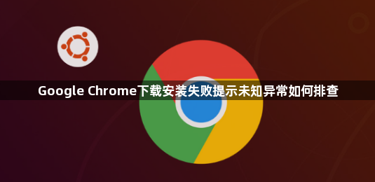 Google Chrome下载安装失败提示未知异常如何排查1