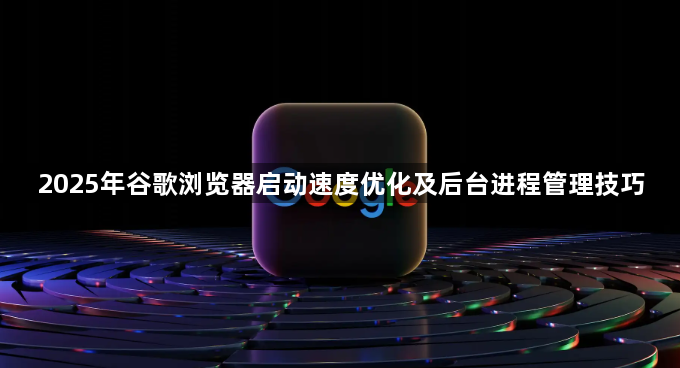 2025年谷歌浏览器启动速度优化及后台进程管理技巧1