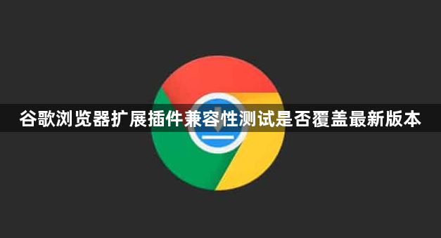 谷歌浏览器扩展插件兼容性测试是否覆盖最新版本1