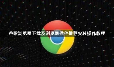 谷歌浏览器下载及浏览器插件推荐安装操作教程1