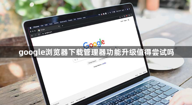 google浏览器下载管理器功能升级值得尝试吗1