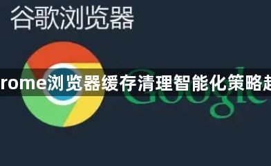 Chrome浏览器缓存清理智能化策略趋势1