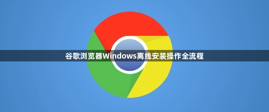 谷歌浏览器Windows离线安装操作全流程1