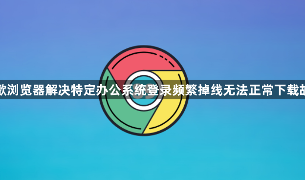 谷歌浏览器解决特定办公系统登录频繁掉线无法正常下载故障1