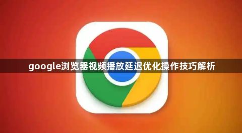 google浏览器视频播放延迟优化操作技巧解析1
