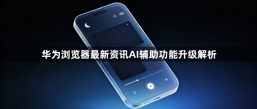 华为浏览器最新资讯AI辅助功能升级解析1