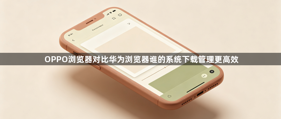 OPPO浏览器对比华为浏览器谁的系统下载管理更高效1