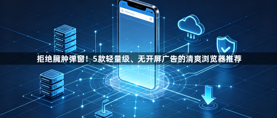 拒绝臃肿弹窗！5款轻量级、无开屏广告的清爽浏览器推荐1